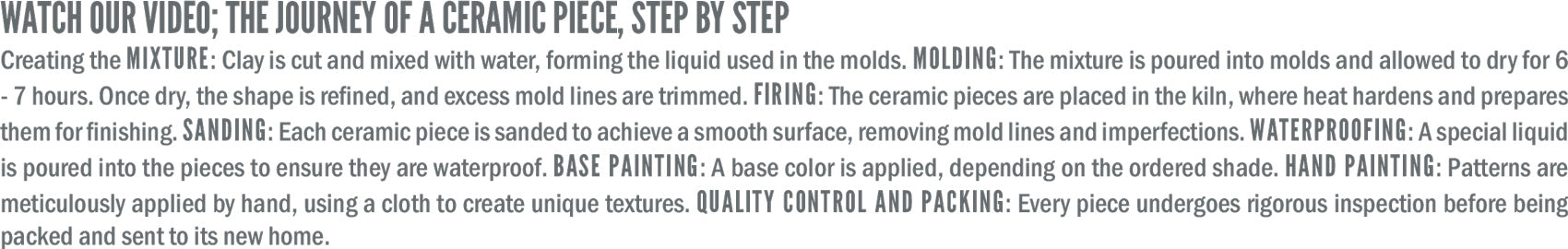 Watch our video: The journey of a ceramic piece.  
Mixing: Clay is blended with water to create a molding liquid.  
Molding: Poured into molds, dried for 6-7 hours, then trimmed.  
Firing: Kiln heat hardens the pieces.  
Sanding: Surfaces are smoothed, removing imperfections.  
Waterproofing: A special liquid enhances durability.  
Painting: A base color is applied, followed by hand-painted patterns.  
Final touch: Each piece passes quality control before being packed and sent to its new home.